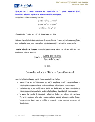 MATEMÁTICA P/ POLÍCIA MILITAR DO PARÁ
Professor Arthur Lima
Prof. Arthur Lima www.estrategiaconcursos.com.br 3
Equação do 1º grau. Sistema de equações do 1º grau. Relação entre
grandezas: tabelas e gráficos. Média aritmética simples.
- Produtos notáveis mais importantes:
2 2 2
( ) 2a b a a b b     
2 2 2
( ) 2a b a a b b     
2 2
( ) ( )a b a b a b    
- Equação de 1º grau: a.x + b = 0 (sua raiz é x = -b/a)
- Método da substituição em sistema de equações de 1º grau: com duas equações e
duas variáveis, isole uma variável na primeira equação e substitua na segunda.
- média aritmética simples: consiste na soma de todos os valores, dividida pela
quantidade total de valores.
Soma dos valores
Média =
Quantidade total
ou seja,
Soma dos valores Média Quantidade total 
- propriedades relativas à média de um conjunto de dados:
- somando-se ou subtraindo-se um valor constante em todos os valores, a
média desse novo conjunto será somada ou subtraída do mesmo valor.
- multiplicando-se ou dividindo-se todos os dados por um valor constante, a
média desse novo conjunto será multiplicada ou dividida pelo mesmo valor.
- o valor da média é calculado utilizando todos os valores da amostra.
Portanto, qualquer alteração nesses valores poderá alterar a média. Assim,
costumamos dizer que a média é afetada pelos valores extremos da
distribuição.
 