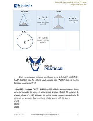 MATEMÁTICA P/ POLÍCIA MILITAR DO PARÁ
Professor Arthur Lima
Prof. Arthur Lima www.estrategiaconcursos.com.br 6
Pirâmide
3
Ab H
V


Volume = área da base
x altura / 3
Prisma
H
L
V = Ab x h
Volume = área da
base x altura
Esfera
V = 4 R3/3
Volume = 4 x pi x raio
ao cubo / 3
E aí, vamos resolver juntos as questões da prova da POLÍCIA MILITAR DO
PARÁ de 2007? Esta foi a última prova aplicada pela FADESP, que é a mesma
banca do concurso de 2016!
1. FADESP – Soldado PM/PA – 2007) Dos 100 soldados que participavam de um
curso de formação de cabos, 40 gostavam de praticar voleibol, 68 gostavam de
praticar futebol e 14 não gostavam de praticar esses esportes. A quantidade de
soldados que gostavam de praticar tanto voleibol quanto futebol é igual a
(A) 18.
(B) 22.
(C) 30.
 