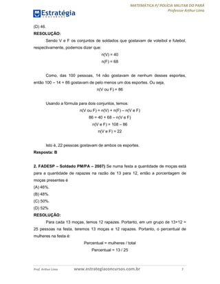 MATEMÁTICA P/ POLÍCIA MILITAR DO PARÁ
Professor Arthur Lima
Prof. Arthur Lima www.estrategiaconcursos.com.br 7
(D) 46.
RESOLUÇÃO:
Sendo V e F os conjuntos de soldados que gostavam de voleibol e futebol,
respectivamente, podemos dizer que:
n(V) = 40
n(F) = 68
Como, das 100 pessoas, 14 não gostavam de nenhum desses esportes,
então 100 – 14 = 86 gostavam de pelo menos um dos esportes. Ou seja,
n(V ou F) = 86
Usando a fórmula para dois conjuntos, temos:
n(V ou F) = n(V) + n(F) – n(V e F)
86 = 40 + 68 – n(V e F)
n(V e F) = 108 – 86
n(V e F) = 22
Isto é, 22 pessoas gostavam de ambos os esportes.
Resposta: B
2. FADESP – Soldado PM/PA – 2007) Se numa festa a quantidade de moças está
para a quantidade de rapazes na razão de 13 para 12, então a porcentagem de
moças presentes é
(A) 46%.
(B) 48%.
(C) 50%.
(D) 52%
RESOLUÇÃO:
Para cada 13 moças, temos 12 rapazes. Portanto, em um grupo de 13+12 =
25 pessoas na festa, teremos 13 moças e 12 rapazes. Portanto, o percentual de
mulheres na festa é:
Percentual = mulheres / total
Percentual = 13 / 25
 