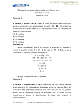 MATEMÁTICA P/ POLÍCIA MILITAR DO PARÁ
Professor Arthur Lima
Prof. Arthur Lima www.estrategiaconcursos.com.br 8
Multiplicando numerador e denominador por 4, ficamos com:
Percentual = 52 / 100
Percentual = 52%
Resposta: D
3. FADESP – Soldado PM/PA – 2007) A prova de um concurso continha 60
questões, e os pontos eram calculados pela fórmula P = 3C – 2E + 120, onde C era
a quantidade de questões certas e E a de questões erradas. Um candidato que
obteve 225 pontos acertou:
(A) 45 questões.
(B) 30 questões.
(C) 20 questões.
(D) 15 questões.
RESOLUÇÃO:
O total de questões é igual a 60. Portanto, se acertamos “C” questões, o
número de questões erradas é de 60 – C. Ou seja, E = 60 – C. Sabendo que o
candidato fez 225 pontos, podemos escrever que:
P = 3C – 2E + 120
225 = 3C – 2(60 – C) + 120
225 = 3C – 120 + 2C + 120
225 = 5C
C = 225 / 5
C = 450 / 10
C = 45
Ou seja, o candidato acertou 45 questões.
Resposta: A
4. FADESP – Soldado PM/PA – 2007) Sabendo-se que uma pessoa consome
aproximadamente 800 metros cúbicos de água por ano e que o planeta dispõe de,
no máximo, 9000 quilômetros cúbicos de água para o consumo por ano, pode-se
afirmar que a capacidade máxima de habitantes que o planeta suporta,
considerando-se apenas a disponibilidade de água para consumo, é
aproximadamente:
 