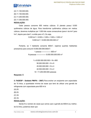 MATEMÁTICA P/ POLÍCIA MILITAR DO PARÁ
Professor Arthur Lima
Prof. Arthur Lima www.estrategiaconcursos.com.br 9
(A) 11.100.000.000.
(B) 11.150.000.000.
(C) 11.250.000.000.
(D) 11.350.000.000.
RESOLUÇÃO:
Cada pessoa consome 800 metros cúbicos. O planeta possui 9.000
quilômetros cúbicos de água. Para transformar quilômetros cúbicos em metros
cúbicos, devemos multiplicar por 1.000 três vezes consecutivas (para ir de km3 para
hm3, depois para dam3, e então para m3). Ou seja,
9.000 km3 = 9.000 x 1.000 x 1.000 x 1.000 m3
9.000 km3 = 9.000.000.000.000 m3
Portanto, se 1 habitante consome 800m3, vejamos quantos habitantes
precisamos para consumir 9.000.000.000.000m3:
1 pessoa ---------------- 800 m3
N pessoas ---------------- 9.000.000.000.000 m3
1 x 9.000.000.000.000 = N x 800
90.000.000.000 = N x 8
45.000.000.000 = N x 4
22.500.000.000 = N x 2
N = 11.250.000.000 pessoas
Resposta: C
5. FADESP – Soldado PM/PA – 2007) Para encher um recipiente com capacidade
de 15 litros, a quantidade mínima de vezes que terei de utilizar uma garrafa de
refrigerante com capacidade para 600 ml é
(A) 20.
(B) 25.
(C) 30.
(D) 35.
RESOLUÇÃO:
Sendo N o número de vezes que vamos usar a garrafa de 600ml (ou melhor,
de 0,6 litro), podemos dizer que:
 