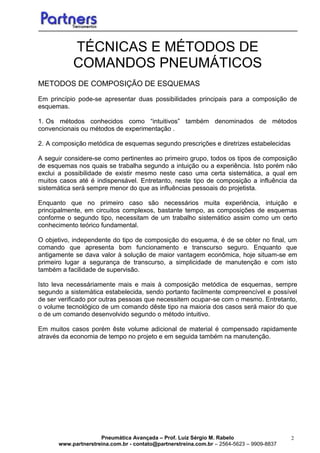 Pneumática Avançada – Prof. Luiz Sérgio M. Rabelo
www.partnerstreina.com.br - contato@partnerstreina.com.br – 2564-5623 – 9909-8837
2
TÉCNICAS E MÉTODOS DE
COMANDOS PNEUMÁTICOS
METODOS DE COMPOSIÇÃO DE ESQUEMAS
Em princípio pode-se apresentar duas possibilidades principais para a composição de
esquemas.
1. Os métodos conhecidos como “intuitivos” também denominados de métodos
convencionais ou métodos de experimentação .
2. A composição metódica de esquemas segundo prescrições e diretrizes estabelecidas
A seguir considere-se como pertinentes ao primeiro grupo, todos os tipos de composição
de esquemas nos quais se trabalha segundo a intuição ou a experiência. Isto porém não
exclui a possibilidade de existir mesmo neste caso uma certa sistemática, a qual em
muitos casos até é indispensável. Entretanto, neste tipo de composição a influência da
sistemática será sempre menor do que as influências pessoais do projetista.
Enquanto que no primeiro caso são necessários muita experiência, intuição e
principalmente, em circuitos complexos, bastante tempo, as composições de esquemas
conforme o segundo tipo, necessitam de um trabalho sistemático assim como um certo
conhecimento teórico fundamental.
O objetivo, independente do tipo de composição do esquema, é de se obter no final, um
comando que apresenta bom funcionamento e transcurso seguro. Enquanto que
antigamente se dava valor à solução de maior vantagem econômica, hoje situam-se em
primeiro lugar a segurança de transcurso, a simplicidade de manutenção e com isto
também a facilidade de supervisão.
Isto leva necessáriamente mais e mais à composição metódica de esquemas, sempre
segundo a sistemática estabelecida, sendo portanto facilmente compreencível e possível
de ser verificado por outras pessoas que necessitem ocupar-se com o mesmo. Entretanto,
o volume tecnológico de um comando dêste tipo na maioria dos casos será maior do que
o de um comando desenvolvido segundo o método intuitivo.
Em muitos casos porém êste volume adicional de material é compensado rapidamente
através da economia de tempo no projeto e em seguida também na manutenção.
 