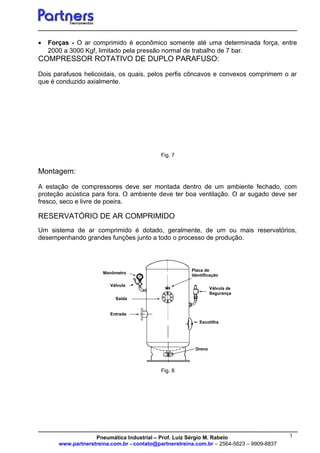 3
• Forças - O ar comprimido é econômico somente até uma determinada força, entre
2000 a 3000 Kgf, limitado pela pressão normal de trabalho de 7 bar.
COMPRESSOR ROTATIVO DE DUPLO PARAFUSO:
Dois parafusos helicoidais, os quais, pelos perfis côncavos e convexos comprimem o ar
que é conduzido axialmente.
Fig. 7
Montagem:
A estação de compressores deve ser montada dentro de um ambiente fechado, com
proteção acústica para fora. O ambiente deve ter boa ventilação. O ar sugado deve ser
fresco, seco e livre de poeira.
RESERVATÓRIO DE AR COMPRIMIDO
Um sistema de ar comprimido é dotado, geralmente, de um ou mais reservatórios,
desempenhando grandes funções junto a todo o processo de produção.
Fig. 8
Pneumática Industrial – Prof. Luiz Sérgio M. Rabelo
www.partnerstreina.com.br - contato@partnerstreina.com.br – 2564-5623 – 9909-8837
Dreno
Placa de
Identificação
Válvula de
Segurança
Escotilha
Manômetro
Válvula
Saída
Entrada
 