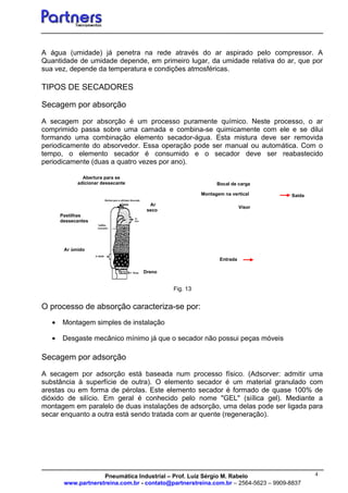 4
Visor
Entrada
Bocal de carga
Montagem na vertical Saída
A água (umidade) já penetra na rede através do ar aspirado pelo compressor. A
Quantidade de umidade depende, em primeiro lugar, da umidade relativa do ar, que por
sua vez, depende da temperatura e condições atmosféricas.
TIPOS DE SECADORES
Secagem por absorção
A secagem por absorção é um processo puramente químico. Neste processo, o ar
comprimido passa sobre uma camada e combina-se quimicamente com ele e se dilui
formando uma combinação elemento secador-água. Esta mistura deve ser removida
periodicamente do absorvedor. Essa operação pode ser manual ou automática. Com o
tempo, o elemento secador é consumido e o secador deve ser reabastecido
periodicamente (duas a quatro vezes por ano).
Fig. 13
O processo de absorção caracteriza-se por:
• Montagem simples de instalação
• Desgaste mecânico mínimo já que o secador não possui peças móveis
Secagem por adsorção
A secagem por adsorção está baseada num processo físico. (Adsorver: admitir uma
substância à superfície de outra). O elemento secador é um material granulado com
arestas ou em forma de pérolas. Este elemento secador é formado de quase 100% de
dióxido de silício. Em geral é conhecido pelo nome "GEL" (siílica gel). Mediante a
montagem em paralelo de duas instalações de adsorção, uma delas pode ser ligada para
secar enquanto a outra está sendo tratada com ar quente (regeneração).
Pneumática Industrial – Prof. Luiz Sérgio M. Rabelo
www.partnerstreina.com.br - contato@partnerstreina.com.br – 2564-5623 – 9909-8837
Ar
seco
Ar úmido
Pastilhas
dessecantes
Dreno
Abertura para se
adicionar dessecante
 