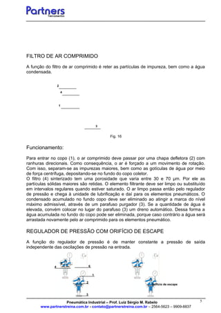 5
FILTRO DE AR COMPRIMIDO
A função do filtro de ar comprimido é reter as partículas de impureza, bem como a água
condensada.
Fig. 16
Funcionamento:
Para entrar no copo (1), o ar comprimido deve passar por uma chapa defletora (2) com
ranhuras direcionais. Como consequência, o ar é forçado a um movimento de rotação.
Com isso, separam-se as impurezas maiores, bem como as gotículas de água por meio
de força centrífuga, depositando-se no fundo do copo coletor.
O filtro (4) sinterizado tem uma porosidade que varia entre 30 e 70 µm. Por ele as
partículas sólidas maiores são retidas. O elemento filtrante deve ser limpo ou substituído
em intervalos regulares quando estiver saturado. O ar limpo passa então pelo regulador
de pressão e chega à unidade de lubrificação e daí para os elementos pneumáticos. O
condensado acumulado no fundo copo deve ser eliminado ao atingir a marca do nível
máximo admissível, através de um parafuso purgador (3). Se a quantidade de água é
elevada, convém colocar no lugar do parafuso (3) um dreno automático. Dessa forma a
água acumulada no fundo do copo pode ser eliminada, porque caso contrário a água será
arrastada novamente pelo ar comprimido para os elementos pneumático.
REGULADOR DE PRESSÃO COM ORIFÍCIO DE ESCAPE
A função do regulador de pressão é de manter constante a pressão de saída
independente das oscilações de pressão na entrada.
Pneumática Industrial – Prof. Luiz Sérgio M. Rabelo
www.partnerstreina.com.br - contato@partnerstreina.com.br – 2564-5623 – 9909-8837
1
4
3
2
3
6
1
4
2
5
Orifício de escape
 