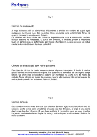 6
Fig. 17
Cilindro de dupla ação
A força exercida pelo ar comprimido movimenta o êmbolo do cilindro de dupla ação
realizando movimento nos dois sentidos. Será produzida uma determinada força no
avanço, bem como no retorno do êmbolo.
Os cilindros de dupla ação são utilizados especialmente onde é necessário também
realizar trabalho no retrocesso. O curso, em princípio, é ilimitado, porém é importante
levar em consideração a deformação por flexão e flambagem. A vedação aqui se efetua
mediante êmbolo (êmbolo de dupla vedação).
Fig. 21
Cilindro de dupla ação com haste passante
Este tipo de cilindro de haste passante possui algumas vantagens. A haste é melhor
guiada devido aos dois mancais de guia. Isto possibilita a admissão de uma ligeira carga
lateral. Os elementos sinalizadores podem ser montados na parte livre da haste do
êmbolo. Neste cilindro, as forças de avanço e retorno são iguais devido à mesma área de
aplicação de pressão em ambas as faces do êmbolo.
Fig. 22
Cilindro tandem
Esta construção nada mais é do que dois cilindros de dupla ação os quais formam uma só
unidade. Desta forma, com simultânea pressão nos dois êmbolos, a força é uma soma
das forças dos dois cilindros. O uso desta unidade é necessário para se obter grandes
forças em locais onde não se dispõe de espaço suficiente para a utilização de cilindros de
maior diâmetro.
Pneumática Industrial – Prof. Luiz Sérgio M. Rabelo
www.partnerstreina.com.br - contato@partnerstreina.com.br – 2564-5623 – 9909-8837
 