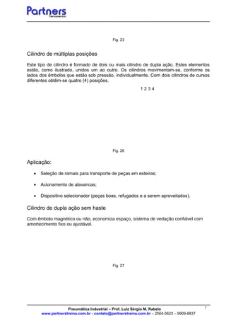 7
1 2 3 4
Fig. 23
Cilindro de múltiplas posições
Este tipo de cilindro é formado de dois ou mais cilindro de dupla ação. Estes elementos
estão, como ilustrado, unidos um ao outro. Os cilindros movimentam-se, conforme os
lados dos êmbolos que estão sob pressão, individualmente. Com dois cilindros de cursos
diferentes obtêm-se quatro (4) posições.
Fig. 26
Aplicação:
• Seleção de ramais para transporte de peças em esteiras;
• Acionamento de alavancas;
• Dispositivo selecionador (peças boas, refugados e a serem aproveitados).
Cilindro de dupla ação sem haste
Com êmbolo magnético ou não, economiza espaço, sistema de vedação confiável com
amortecimento fixo ou ajustável.
Fig. 27
Pneumática Industrial – Prof. Luiz Sérgio M. Rabelo
www.partnerstreina.com.br - contato@partnerstreina.com.br – 2564-5623 – 9909-8837
 