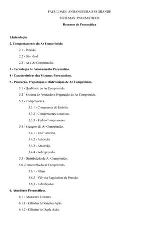 FACULDADE ANHANGUERA RIO GRANDE
SISTEMAS PNEUMÁTICOS
Resumos de Pneumática
1.Introdução
2. Comportamento do Ar Comprimido
2.1 - Pressão.
2.2 - Gás Ideal.
2.3 - Ar e Ar Comprimido.
3 - Tecnologia de Acionamento Pneumático.
4 - Características dos Sistemas Pneumáticos.
5 - Produção, Preparação e Distribuição de Ar Comprimido.
5.1 - Qualidade do Ar Comprimido.
5.2 - Sistema de Produção e Preparação do Ar Comprimido.
5.3 - Compressores.
5.3.1 - Compressor de Êmbolo.
5.3.2 - Compressores Rotativos.
5.3.3 - Turbo-Compressores.
5.4 - Secagem do Ar Comprimido.
5.4.1 - Resfriamento.
5.4.2 - Adsorção.
5.4.3 - Absorção.
5.4.4 - Sobrepressão.
5.5 - Distribuição de Ar Comprimido.
5.6 -Tratamento do ar Comprimido.
5.6.1 - Filtro.
5.6.2 - Válvula Reguladora de Pressão.
5.6.3 - Lubrificador
6. Atuadores Pneumáticos.
6.1 - Atuadores Lineares.
6.1.1 - Cilindro de Simples Ação.
6.1.2 - Cilindro de Dupla Ação.
 