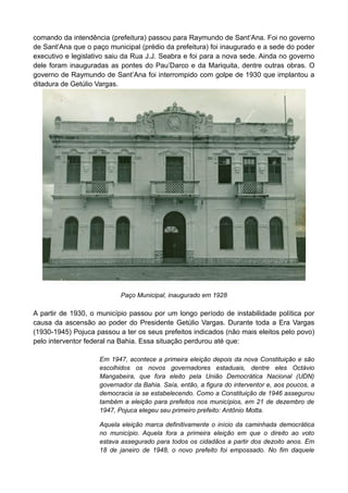 comando da intendência (prefeitura) passou para Raymundo de Sant’Ana. Foi no governo
de Sant’Ana que o paço municipal (prédio da prefeitura) foi inaugurado e a sede do poder
executivo e legislativo saiu da Rua J.J. Seabra e foi para a nova sede. Ainda no governo
dele foram inauguradas as pontes do Pau’Darco e da Mariquita, dentre outras obras. O
governo de Raymundo de Sant’Ana foi interrompido com golpe de 1930 que implantou a
ditadura de Getúlio Vargas.
Paço Municipal, inaugurado em 1928
A partir de 1930, o município passou por um longo período de instabilidade política por
causa da ascensão ao poder do Presidente Getúlio Vargas. Durante toda a Era Vargas
(1930-1945) Pojuca passou a ter os seus prefeitos indicados (não mais eleitos pelo povo)
pelo interventor federal na Bahia. Essa situação perdurou até que:
Em 1947, acontece a primeira eleição depois da nova Constituição e são
escolhidos os novos governadores estaduais, dentre eles Octávio
Mangabeira, que fora eleito pela União Democrática Nacional (UDN)
governador da Bahia. Saía, então, a figura do interventor e, aos poucos, a
democracia ia se estabelecendo. Como a Constituição de 1946 assegurou
também a eleição para prefeitos nos municípios, em 21 de dezembro de
1947, Pojuca elegeu seu primeiro prefeito: Antônio Motta.
Aquela eleição marca definitivamente o início da caminhada democrática
no município. Aquela fora a primeira eleição em que o direito ao voto
estava assegurado para todos os cidadãos a partir dos dezoito anos. Em
18 de janeiro de 1948, o novo prefeito foi empossado. No fim daquele
 