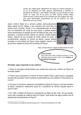 mesmo ano, Motta pediu afastamento do cargo por motivos pessoais e,
em 22 de dezembro de 1948, assumiu interinamente a prefeitura o
presidente da Câmara13
, José Martins Valverde, que permanece por seis
meses no cargo, até 22 de junho de 1949, quando Antônio Motta
reassume para a última parte do seu mandato que não chegaria até o fim,
pois seria interrompido tragicamente em 25 de fevereiro de 1950
(BATISTA, 2018, pp. 53-54).
Assim, Antônio Motta foi o primeiro prefeito democraticamente
eleito depois da Era Vargas, o que marcaria uma nova fase na
política local. Contudo, devido a um desentendimento de Motta
com um fazendeiro por conta de uma ponte, o prefeito acabou
sendo assassinado na estação de trem de Mata de São João. Seu
assassino, o tenente-coronel, médico do exército, Aurélio Seabra
Veloso, valendo de sua condição de militar sequer foi preso. O
acontecimento, segundo os jornais da época, causou grande
comoção na comunidade de Pojuca. Essa tragédia marcou o fim
da primeira metade do século XX na história de Pojuca.
Foto: Jornal A Pojuca, edição de Março/Abril de 1957
Atividade: agora responda no seu caderno.
1. Quais os principias acontecimentos que contribuíram para que o distrito de Pojuca se
tornasse cidade?
2. Porque que é importante um distrito se tornar cidade? Qual o ganho para a população
quando isso acontece? Quem sustenta o poder público de uma cidade é o líder político ou
o povo?
3. Enumere os primeiros vereadores (conselheiros) eleitos de Pojuca e enumere também
os atuais vereadores, destacando quem foi o presidente da câmara daquela época e
quem é hoje?
4. Em 1950 o prefeito de Pojuca foi assassinado em Mata de São João. Na sua opinião,
como está a questão da violência hoje em Pojuca? Você lembra de algum político que foi
assassinado recentemente em Pojuca?
13 Como previa a Lei Orgânica dos Municípios (Lei nº 140 de 22 de dezembro de 1948)
Ficou curioso?
Para saber mais sobre a história de Pojuca, visite a
biblioteca de sua escola e leia o livro: Pojuca: o
Arraial da Passagem
 
