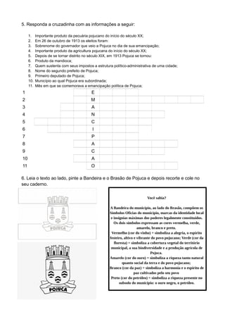 5. Responda a cruzadinha com as informações a seguir:
1. Importante produto da pecuária pojucano do início do século XX;
2. Em 26 de outubro de 1913 os eleitos foram:
3. Sobrenome do governador que veio a Pojuca no dia de sua emancipação;
4. Importante produto da agricultura pojucana do início do século XX;
5. Depois de se tornar distrito no século XIX, em 1913 Pojuca se tornou:
6. Produto da mandioca;
7. Quem sustenta com seus impostos a estrutura político-administrativa de uma cidade;
8. Nome do segundo prefeito de Pojuca;
9. Primeiro deputado de Pojuca;
10. Município ao qual Pojuca era subordinada;
11. Mês em que se comemorava a emancipação política de Pojuca;
1 L E I T E
2 E M P O S S A D O S
3 S E A B R A
4 M A N D I O C A
5 M U N I C I P I O
6 F A R I N H A
7 P O V O
8 R A Y M U N D O
9 C A R L O S
10 C A T U
11 O U T U B R O
6. Leia o texto ao lado, pinte a Bandeira e o Brasão de Pojuca e depois recorte e cole no
seu caderno.
Você sabia?
A Bandeira do município, ao lado do Brasão, compõem os
Símbolos Oficias do município, marcas da identidade local
e insígnias máximas dos poderes legalmente constituídos.
Os dois símbolos expressam as cores vermelha, verde,
amarelo, branco e preto.
Vermelho (cor do vinho) = simboliza a alegria, o espírito
festeiro, altivo e vibrante do povo pojucano; Verde (cor da
floresta) = simboliza a cobertura vegetal do território
municipal, a sua biodiversidade e a produção agrícola de
Pojuca.
Amarelo (cor do ouro) = simboliza a riqueza tanto natural
quanto social da terra e do povo pojucano;
Branco (cor da paz) = simboliza a harmonia e o espírito de
paz cultivados pelo seu povo
Preto (cor do petróleo) = simboliza a riqueza presente no
subsolo do município: o ouro negro, o petróleo.
 