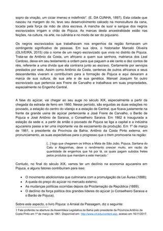 sopro da viração, um ciciar imenso e indefinido”. (E. DA CUNHA, 1897). Esta cidade que
nasceu na margem do rio, teve seu desenvolvimento calcado na monocultura da cana,
tocada pela força da mão de obra escrava. A mancha de suor e sangue dos negros
escravizados irrigam o chão de Pojuca. As marcas desta ancestralidade estão nas
feições, na cultura, na arte, na culinária e no modo de ser do pojucano.
Os negros escravizados que trabalhavam nos engenhos da região formavam um
contingente significativo de pessoas. Em sua obra, o historiador Marcelo Oliveira
(OLIVEIRA, 2015) cita o nome de um negro escravizado que vivia no distrito de Pojuca.
Trata-se de Antônio da Costa, um africano a quem sua senhora, matriarca dos Leal
Cardoso, deixa em seu testamento a ordem para que paguem a ele cento e dez contos de
réis, referente a uma dívida que ela contraíra junto ao escravo. Certamente por serviços
prestados por este. Assim como Antônio da Costa, centenas de outros africanos e seus
descendentes viveram e contribuíram para a formação de Pojuca e aqui deixaram a
marca de sua cultura, de sua arte e de sua genética. Manoel Joaquim foi outro
escravizado que pertencia aos Freire de Carvalho e trabalhava em suas propriedades,
especialmente no Engenho Central.
A fase do açúcar, vai chegar ao seu auge no século XIX, especialmente a partir da
chegada da estrada de ferro em 1860. Nesse período, são erguidas as duas estações no
povoado, a estação do centro do vilarejo e a estação de Central, que ficava justamente na
frente da grande usina de açúcar pertencente a José Freire de Carvalho, o Barão de
Pojuca e José Antônio de Saraiva, o Conselheiro Saraiva. Em 1862 é inaugurada a
estação da sede e, a partir de então o povoado de Pojuca se liga a capital e a indústria
açucareira passa a ter uma importante via de escoamento da produção. Em 1º de março
de 1861, o presidente da Província da Bahia, Antônio da Costa Pinto externa, em
pronunciamento, as suas expectativas para o progresso que o trem promoveria na região:
[...] logo que chegarem os trilhos a Mata de São João, Pojuca, Santana do
Catu e Alagoinhas, deve o rendimento crescer muito, em razão da
quantidade de engenhos que há por lá, os quais pagam subidos fretes
pelos produtos que mandam a este mercado.1
Contudo, no final do século XIX, vamos ter um declínio na economia açucareira em
Pojuca, e alguns fatores contribuíram para isso:
 O movimento abolicionista que culminaria com a promulgação da Lei Áurea (1888);
 A queda do preço do açúcar no mercado externo;
 As mudanças políticas ocorridas depois da Proclamação da República (1889);
 O declínio da força política dos grandes líderes do açúcar (o Conselheiro Saraiva e
o Barão de Pojuca).
Sobre este aspecto, o livro Pojuca: o Arraial da Passagem, diz o seguinte:
1 Fala proferida na abertura da Assembleia Legislativa da Bahia pelo presidente da Província Antônio da
Costa Pinto em 1º de março de 1861. Disponível em: http://www.crl.edu/content.asp, acesso em 16/11/2017.
 