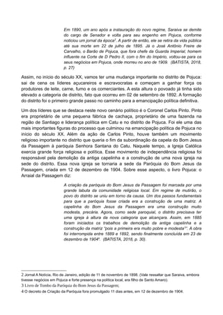 Em 1890, um ano após a instauração do novo regime, Saraiva se demite
do cargo de Senador e volta para seu engenho em Pojuca, conforme
noticiou um jornal da época2
. A partir de então, ele se retira da vida pública
até sua morte em 22 de julho de 1895. Já o José Antônio Freire de
Carvalho, o Barão de Pojuca, que fora chefe da Guarda Imperial, homem
influente na Corte de D Pedro II, com o fim do Império, voltou-se para os
seus negócios em Pojuca, onde morreu no ano de 1909. (BATISTA, 2018,
p. 27)
Assim, no início do século XX, vamos ter uma mudança importante no distrito de Pojuca:
sai de cena os líderes açucareiros e escravocratas e começam a ganhar força os
produtores de leite, carne, fumo e os comerciantes. A esta altura o povoado já tinha sido
elevado a categoria de distrito, fato que ocorreu em 02 de setembro de 1892. A formação
do distrito foi o primeiro grande passo no caminho para a emancipação política definitiva.
Um dos líderes que se destaca neste novo cenário político é o Coronel Carlos Pinto. Pinto
era proprietário de uma pequena fábrica de cachaça, proprietário de uma fazenda na
região de Santiago e liderança política em Catu e no distrito de Pojuca. Foi ele uma das
mais importantes figuras do processo que culminou na emancipação política de Pojuca no
início do século XX. Além da ação de Carlos Pinto, houve também um movimento
religioso importante no distrito que queria o fim da subordinação da capela do Bom Jesus
da Passagem à paróquia Senhora Santana do Catu. Naquele tempo, a Igreja Católica
exercia grande força religiosa e política. Esse movimento de independência religiosa foi
responsável pela demolição da antiga capelinha e a construção de uma nova igreja na
sede do distrito. Essa nova igreja se tornaria a sede da Paróquia do Bom Jesus da
Passagem, criada em 12 de dezembro de 1904. Sobre esse aspecto, o livro Pojuca: o
Arraial da Passagem diz:
A criação da paróquia do Bom Jesus da Passagem foi marcada por uma
grande labuta da comunidade religiosa local. Em regime de mutirão, o
povo do distrito se uniu em torno da causa. Um dos passos fundamentais
para que a paróquia fosse criada era a construção de uma matriz. A
capelinha do Bom Jesus da Passagem era uma construção muito
modesta, precária. Agora, como sede paroquial, o distrito precisava ter
uma igreja à altura da nova categoria que alcançara. Assim, em 1885
foram iniciados os trabalhos de demolição da antiga capelinha e a
construção da matriz “pois a primeira era muito pobre e modesta3
”. A obra
foi interrompida entre 1889 e 1892, sendo finalmente concluída em 23 de
dezembro de 19044
. (BATISTA, 2018, p. 30).
2 Jornal A Notícia, Rio de Janeiro, edição de 11 de novembro de 1898. (Vale ressaltar que Saraiva, embora
tivesse negócios em Pojuca e forte presença na política local, era filho de Santo Amaro).
3 Livro de Tombo da Paróquia do Bom Jesus da Passagem;
4 O decreto de Criação da Paróquia fora promulgado 11 dias antes, em 12 de dezembro de 1904.
 