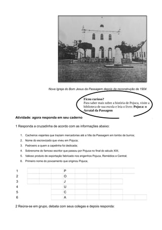 Nova Igreja do Bom Jesus da Passagem depois da reconstrução de 1904
Atividade: agora responda em seu caderno
1 Responda a cruzadinha de acordo com as informações abaixo:
1. Cacheiros viajantes que traziam mercadorias até a Vila da Passagem em lombo de burros;
2. Nome do escravizado que viveu em Pojuca;
3. Padroeiro a quem a capelinha foi dedicada;
4. Sobrenome do famoso escritor que passou por Pojuca no final do século XIX;
5. Valioso produto de exportação fabricado nos engenhos Pojuca, Remédios e Central;
6. Primeiro nome do povoamento que originou Pojuca;
1 T R O P E I R O S
2 A N T O N I O
3 B O N J E S U S
4 C U N H A
5 A C U C A R
6 P A S S A G E M
2 Reúna-se em grupo, debata com seus colegas e depois responda:
Ficou curioso?
Para saber mais sobre a história de Pojuca, visite a
biblioteca de sua escola e leia o livro: Pojuca: o
Arraial da Passagem
 
