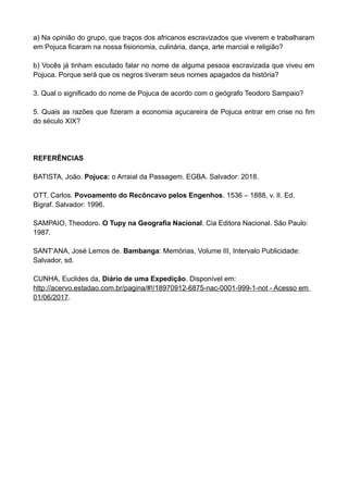 a) Na opinião do grupo, que traços dos africanos escravizados que viverem e trabalharam
em Pojuca ficaram na nossa fisionomia, culinária, dança, arte marcial e religião?
b) Vocês já tinham escutado falar no nome de alguma pessoa escravizada que viveu em
Pojuca. Porque será que os negros tiveram seus nomes apagados da história?
3. Qual o significado do nome de Pojuca de acordo com o geógrafo Teodoro Sampaio?
5. Quais as razões que fizeram a economia açucareira de Pojuca entrar em crise no fim
do século XIX?
REFERÊNCIAS
BATISTA, João. Pojuca: o Arraial da Passagem. EGBA. Salvador: 2018.
OTT, Carlos. Povoamento do Recôncavo pelos Engenhos. 1536 – 1888, v. II. Ed.
Bigraf. Salvador: 1996.
SAMPAIO, Theodoro. O Tupy na Geografia Nacional. Cia Editora Nacional. São Paulo:
1987.
SANT’ANA, José Lemos de. Bambanga: Memórias, Volume III, Intervalo Publicidade:
Salvador, sd.
CUNHA, Euclides da, Diário de uma Expedição. Disponível em:
http://acervo.estadao.com.br/pagina/#!/18970912-6875-nac-0001-999-1-not - Acesso em
01/06/2017.
 