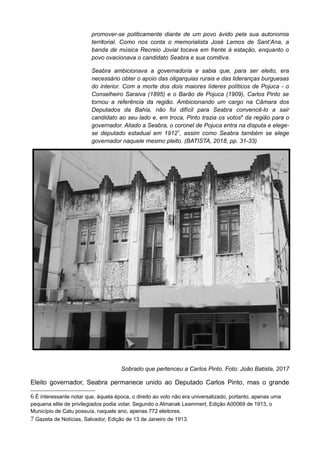 promover-se politicamente diante de um povo ávido pela sua autonomia
territorial. Como nos conta o memorialista José Lemos de Sant’Ana, a
banda de música Recreio Jovial tocava em frente à estação, enquanto o
povo ovacionava o candidato Seabra e sua comitiva.
Seabra ambicionava a governadoria e sabia que, para ser eleito, era
necessário obter o apoio das oligarquias rurais e das lideranças burguesas
do interior. Com a morte dos dois maiores líderes políticos de Pojuca - o
Conselheiro Saraiva (1895) e o Barão de Pojuca (1909), Carlos Pinto se
tornou a referência da região. Ambicionando um cargo na Câmara dos
Deputados da Bahia, não foi difícil para Seabra convencê-lo a sair
candidato ao seu lado e, em troca, Pinto trazia os votos6
da região para o
governador. Aliado a Seabra, o coronel de Pojuca entra na disputa e elege-
se deputado estadual em 19127
, assim como Seabra também se elege
governador naquele mesmo pleito. (BATISTA, 2018, pp. 31-33)
Sobrado que pertenceu a Carlos Pinto. Foto: João Batista, 2017
Eleito governador, Seabra permanece unido ao Deputado Carlos Pinto, mas o grande
6 É interessante notar que, àquela época, o direito ao voto não era universalizado, portanto, apenas uma
pequena elite de privilegiados podia votar. Segundo o Almanak Leammert, Edição A00069 de 1913, o
Município de Catu possuía, naquele ano, apenas 772 eleitores.
7 Gazeta de Notícias, Salvador, Edição de 13 de Janeiro de 1913.
 