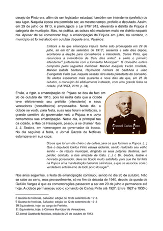 desejo de Pinto era, além de ser legislador estadual, também ser intendente (prefeito) de
seu lugar. Naquela época era permitido ser, ao mesmo tempo, prefeito e deputado. Assim,
em 29 de julho de 1913, é promulgada a Lei 979/1913, elevando o distrito de Pojuca à
categoria de município. Mas, na prática, as coisas não mudaram muito no distrito naquele
dia. Apesar de se comemorar hoje a emancipação de Pojuca em julho, na verdade, o
município só foi instalado em outubro daquele ano. Vejamos:
Embora a lei que emancipou Pojuca tenha sido promulgada em 29 de
julho, só em 07 de setembro de 19138
, sessenta e sete dias depois,
aconteceu a eleição para conselheiros e intendente. Carlos Pinto, que
renunciara a intendência de Catu dias antes9
, é eleito o primeiro
intendente10
juntamente com o Conselho Municipal11
. O Conselho estava
composto pelos seguintes membros: Manoel Joaquim, Pedro Trindade,
Manoel Batista Santana, Raymundo Ferreira de Sant’Ana e João
Evangelista Paim que, naquela sessão, fora eleito presidente do Conselho.
Os eleitos esperaram mais quarenta e nove dias até que, em 26 de
outubro, o município foi efetivamente instalado, com uma grande festa na
cidade. (BATISTA, 2018, p. 34).
Então, a rigor, a emancipação de Pojuca se deu de fato em
26 de outubro de 1913, pois foi nesta data que a cidade
teve efetivamente seu prefeito (intendente) e seus
vereadores (conselheiros) empossados. Neste dia, a
cidade se vestiu para festa, suas ruas foram enfeitadas, a
grande comitiva do governador veio a Pojuca e o povo
comemorou sua emancipação. Neste dia, a principal rua
da cidade, a Rua da Passagem, passou a se chamar Rua
J. J. Seabra, em homenagem ao governador da época.
No dia seguinte à festa, o Jornal Gazeta de Notícias
estampava em sua capa:
Diz-se que foi um dia cheio o de ontem para os que formam a Pojuca. (...)
Que o deputado Carlos Pinto estava radiante, sendo realizado seu velho
sonho – de Pojuca município, dirigindo os seus próprios destinos, sem
perder, contudo, a boa amizade de Catu. (...) o Dr. Seabra, ilustre e
honrado governador, deve ter ficado muito satisfeito, pois que lhe foi feita
na Pojuca uma manifestação bastante carinhosa, a que se associou com o
verdadeiro entusiasmo de todo povo do lugar12
.
Nos anos seguintes, a festa da emancipação continuou sendo no dia 26 de outubro. Não
se sabe ao certo, mas provavelmente, só no fim da década de 1940, depois da queda de
Getúlio Vargas é que as comemorações passaram a ser em 29 de julho e permanece até
hoje. A cidade permaneceu sob o comando de Carlos Pinto até 1927. Entre 1927 e 1930 o
8 Gazeta de Notícias, Salvador, edição de 10 de setembro de 1913.
9 Gazeta de Notícias, Salvador, edição de 12 de setembro de 1913
10 Equivalente, hoje, ao cargo de Prefeito.
11 Equivalente, hoje, à Câmara Municipal de Vereadores.
12 Jornal Gazeta de Notícias, edição de 27 de outubro de 1913
Coronel Carlos Pinto
 