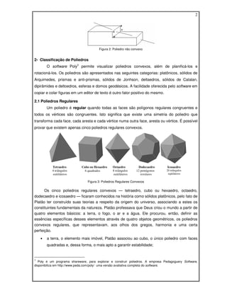 2




                                        Figura 2: Poliedro não convexo


2- Classificação de Poliedros
        O software Poly3 permite visualizar poliedros convexos, além de planificá-los e
rotacioná-los. Os poliedros são apresentados nas seguintes categorias: platônicos, sólidos de
Arquimedes, prismas e anti-prismas, sólidos de Jonhson, deltaedros, sólidos de Catalan,
dipirâmides e deltoedros, esferas e domos geodésicos. A facilidade oferecida pelo software em
copiar e colar figuras em um editor de texto é outro fator positivo do mesmo.

2.1 Poliedros Regulares
        Um poliedro é regular quando todas as faces são polígonos regulares congruentes e
todos os vértices são congruentes. Isto significa que existe uma simetria do poliedro que
transforma cada face, cada aresta e cada vértice numa outra face, aresta ou vértice. É possível
provar que existem apenas cinco poliedros regulares convexos.




           Tetraedro         Cubo ou Hexaedro    Octaedro          Dodecaedro     Icosaedro
           4 triângulos        6 quadrados       8 triângulos    12 pentágonos   20 triângulos
            eqüiláteros                           eqüiláteros       regulares     eqüiláteros

                                 Figura 3: Poliedros Regulares Convexos

      Os cinco poliedros regulares convexos — tetraedro, cubo ou hexaedro, octaedro,
dodecaedro e icosaedro — ficaram conhecidos na história como sólidos platônicos, pelo fato de
Platão ter construído suas teorias a respeito da origem do universo, associando a estes os
constituintes fundamentais da natureza. Platão professava que Deus criou o mundo a partir de
quatro elementos básicos: a terra, o fogo, o ar e a água. Ele procurou, então, definir as
essências específicas desses elementos através de quatro objetos geométricos, os poliedros
convexos regulares, que representavam, aos olhos dos gregos, harmonia e uma certa
perfeição.

    •   a terra, o elemento mais imóvel, Platão associou ao cubo, o único poliedro com faces
        quadradas e, dessa forma, o mais apto a garantir estabilidade;


3
   Poly é um programa shareware, para explorar e construir poliedros. A empresa Pedagoguery Software,
disponibiliza em http://www.peda.com/poly/ uma versão avaliativa completa do software.
 