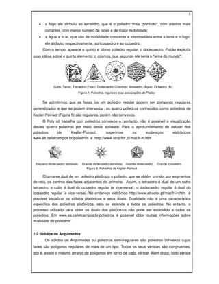 3

   •    o fogo ele atribuiu ao tetraedro, que é o poliedro mais "pontudo", com arestas mais
        cortantes, com menor número de faces e de maior mobilidade;
   •    a água e o ar, que são de mobilidade crescente e intermediária entre a terra e o fogo,
        ele atribuiu, respectivamente, ao icosaedro e ao octaedro.
       Com o tempo, aparece o quinto e último poliedro regular: o dodecaedro. Platão explicita
suas idéias sobre o quinto elemento: o cosmos, que segundo ele seria a "alma do mundo".




             Cubo (Terra); Tetraedro (Fogo); Dodecaedro (Cosmos); Icosaedro (Água); Octaedro (Ar)
                                Figura 4: Poliedros regulares e as associações de Platão


       Se admitirmos que as faces de um poliedro regular podem ser polígonos regulares
generalizados e que se podem intersectar, os quatro poliedros conhecidos como poliedros de
Kepler-Poinsot (Figura 5) são regulares, porém não convexos.
     O Poly só trabalha com poliedros convexos e, portanto, não é possível a visualização
destes quatro poliedros por meio deste software. Para o aprofundamento do estudo dos
poliedros    de     Kepler-Poinsot,       sugerimos       os       endereços                         eletrônicos
www.es.cefetcampos.br/poliedros e http://www.atractor.pt/mat/fr-in.htm .




 Pequeno dodecaedro estrelado     Grande dodecaedro estrelado Grande dodecaedro            Grande Icosaedro
                                     Figura 5: Poliedros de Kepler-Poinsot

      Chama-se dual de um poliedro platônico o poliedro que se obtém unindo, por segmentos
de reta, os centros das faces adjacentes do primeiro. Assim, o tetraedro é dual de um outro
tetraedro; o cubo é dual do octaedro regular (e vice-versa); o dodecaedro regular é dual do
icosaedro regular (e vice-versa). No endereço eletrônico http://www.atractor.pt/mat/fr-in.htm é
possível visualizar os sólidos platônicos e seus duais. Dualidade não é uma característica
específica dos poliedros platônicos, esta se estende a todos os poliedros. No entanto, o
processo utilizado para obter os duais dos platônicos não pode ser estendido a todos os
poliedros. Em www.es.cefetcampos.br/poliedros é possível obter outras informações sobre
dualidade de poliedros.


2.2 Sólidos de Arquimedes
        Os sólidos de Arquimedes ou poliedros semi-regulares são poliedros convexos cujas
faces são polígonos regulares de mais de um tipo. Todos os seus vértices são congruentes,
isto é, existe o mesmo arranjo de polígonos em torno de cada vértice. Além disso, todo vértice
 