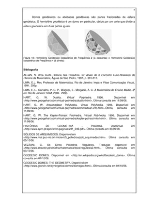 7

       Domos geodésicos ou abóbadas geodésicas são partes fracionadas da esfera
geodésica. O hemisfério geodésico é um domo em particular, obtido por um corte que divide a
esfera geodésica em duas partes iguais.




Figura 15: Hemisfério Geodésico Icosaédrico de Freqüência 2 (à esquerda) e Hemisfério Geodésico
Icosaédrico de Freqüência 4 (à direita)


Bibliografia

ALLAN, N. Uma Curta História dos Poliedros. In: Anais do II Encontro Luso-Brasileiro de
História da Matemática, Águas de São Pedro. 1997. p. 301-311.
LIMA, E.L. Meu Professor de Matemática. Rio de Janeiro: Impa e Vitae Comunicação Visual,
1991. 206p.
LIMA, E. L., Carvalho, P. C. P., Wagner, E., Morgado, A. C. A Matemática do Ensino Médio. 4ª
ed. Rio de Janeiro: SBM, 2002. 299p.
HART,      G.    W.     Duality.    Virtual   Polyhedra.        1996.        Disponível    em
<http://www.georgehart.com/virtual-polyhedra/duality.html>. Última consulta em 11/09/06.
HART, G. W. Arquimedean Polyhedra. Virtual Polyhedra. 1996.                   Disponível   em
<http://www.georgehart.com/virtual-polyhedra/archimedean-info.html>.Última     consulta    em
11/09/06.
HART, G. W. The Kepler-Poinsot Polyhedra. Virtual Polyhedra. 1996. Disponível em
<http://www.georgehart.com/virtual-polyhedra/kepler-poinsot-info.html>. Última consulta em
11/09/06.
HISTÓRIAS         DE      GEOMETRIA         –        Poliedros.      Disponível            em
<http://www.apm.pt/apm/amm/paginas/231_249.pdf>. Última consulta em 30/09/06.

SÓLIDOS DE ARQUIMEDES. Disponível em
<http://www.mat.puc-rio.br/~inicient/5_poliedros/poli_arquimedes.htm>. Última consulta em
05/10/06.
VEZZANI,      C.    Os     Cinco     Poliedros    Regulares.    Tradução    disponível     em
<http://www.atractor.pt/simetria/matematica/docs/regulares2.html>.   Última   consulta     em
03/10/06.
GEODESIC DOMES. Disponível em <http://en.wikipedia.org/wiki/Geodesic_dome>. Última
consulta em 01/10/06.
GEODESIC DOMES: THE GEOMETRY. Disponível em
<http://www.grunch.net/synergetics/domes/domegeo.html>. Última consulta em 01/10/06.
 