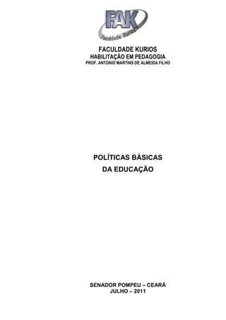 FACULDADE KURIOS
  HABILITAÇÃO EM PEDAGOGIA
PROF. ANTONIO MARTINS DE ALMEIDA FILHO




   POLÍTICAS BÁSICAS
       DA EDUCAÇÃO




 SENADOR POMPEU – CEARÁ
      JULHO – 2011
 