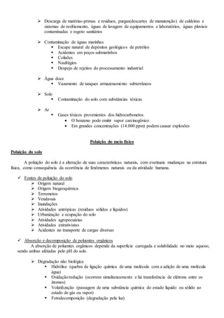  Descarga de matérias-primas e resíduos, purgas(descartes de manutenção) de caldeiras e
sistemas de resfriamento, águas de lavagem de equipamentos e laboratórios, águas pluviais
contaminadas e esgoto sanitários
 Contaminação de águas marinhas
 Escape natural de depósitos geológicos de petróleo
 Acidentes em poços submarinhos
 Colisões
 Naufrágios
 Despejo de rejeitos do processamento industrial
 Água doce
 Vazamento de tanques armazenamento subterrâneos
 Solo
 Contaminação do solo com substâncias tóxicas
 Ar
 Gases tóxicos provenientes dos hidrocarbonetos
 O benzeno pode emitir vapor carcinogênico
 Em grandes concentrações (14.000 ppm) podem causar explosões
Poluição do meio físico
Poluição do solo
A poluição do solo é a alteração de suas características naturais, com eventuais mudanças na estrutura
física, como consequência da ocorrência de fenômenos naturais ou da atividade humana.
 Fontes de poluição do solo
 Origem natural
 Origem biogeoquímica
 Terremotos
 Vendavais
 Inundações
 Atividades antrópicas (resíduos sólidos e líquidos)
 Urbanização e ocupação do solo
 Atividades agropecuárias
 Atividades extrativistas
 Acidentes no transporte de cargas diversas
 Absorção e decomposição de poluentes orgânicos
A absorção de poluentes orgânicos depende da superfície carregada e solubilidade no meio aquoso,
sendo ambas afetadas pelo pH do solo.
 Degradação não biológica
 Hidrólise (quebra de ligação química de uma molécula com a adição de uma molécula
água)
 Oxidação/redução (ocorrem simultaneamente e há transferência de elétrons entre os
átomos)
 Volatilização (passagem de uma substância química do estado líquido ou sólido ao
estado de gás ou vapor)
 Fotodecomposição (degradação pela luz)
 