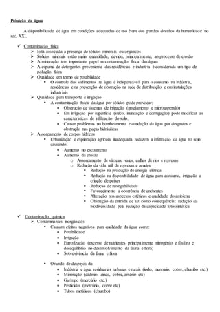 Poluição da água
A disponibilidade de água em condições adequadas de uso é um dos grandes desafios da humanidade no
sec. XXI.
 Contaminação física
 Está associada a presença de sólidos minerais ou orgânicos
 Sólidos minerais estão maior quantidade, devido, principalmente, ao processo de erosão
 A mineração tem importante papel na contaminação física das águas
 A espuma de detergentes proveniente das residências e indústria é considerada um tipo de
poluição física
 Qualidade em termo de potabilidade
 O controle dos sedimentos na água é indispensável para o consumo na indústria,
residências e na prevenção de obstrução na rede de distribuição e em instalações
industriais
 Qualidade para transporte e irrigação
 A contaminação física da água por sólidos pode provocar:
 Obstrução de sistemas de irrigação (gotejamento e microaspersão)
 Em irrigação por superfície (sulco, inundação e corrugação) pode modificar as
características de infiltração do solo.
 Causar problemas no bombeamento e condução da água por desgastes e
obstrução nas peças hidráulicas
 Assoreamento de corpos hídricos
 Urbanização e exploração agrícola inadequada reduzem a infiltração da água no solo
causando:
 Aumento no escoamento
 Aumento da erosão
o Assoreamento de várzeas, vales, calhas de rios e represas
o Redução da vida útil de represas e açudes
 Redução na produção de energia elétrica
 Redução na disponibilidade de água para consumo, irrigação e
criação de peixes
 Redução de navegabilidade
 Favorecimento a ocorrência de enchentes
 Alteração nos aspectos estéticos e qualidade do ambiente
 Obstrução da entrada de luz como consequência: redução da
biodiversidade pela redução da capacidade fotossintética
 Contaminação química
 Contaminantes inorgânicos
 Causam efeitos negativos para qualidade da água como:
 Potabilidade
 Irrigação
 Eutrofização (excesso de nutrientes principalmente nitrogênio e fósforo e
desequilíbrio no desenvolvimento da fauna e flora)
 Sobrevivência da fauna e flora
 Oriundo de despejos da:
 Indústria e água residuárias urbanas e rurais (iodo, mercúrio, cobre, chumbo etc.)
 Mineração (cádmio, zinco, cobre, arsênio etc)
 Garimpo (mercúrio etc.)
 Pesticidas (mercúrio, cobre etc)
 Tubos metálicos (chumbo)
 