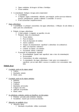  Águas residuárias da lavagem de frutas e hortaliças
 Fossas sanitárias
 A contaminação biológica da água pode comprometer:
 A potabilidade
 A irrigação (águas contaminadas utilizadas para irrigação podem provocar inúmeras
doenças, principalmente quando o alimento é consumido in natura)
 O uso recreacional (esquistossomose)
 Águas subterrâneas
 A potabilidade é a principal característica das águas subterrâneas. A filtração do solo elimina a
maior parte dos contaminantes
 Poluição de águas subterrâneas
 A fonte poluição é originada na superfície do solo
 Principais fontes de contaminação
 Fossas sépticas
 Poços de injeção
 Áreas de deposição de resíduos
 Aterros sanitários
 Tanques de armazenamento superficial e subterrâneo de combustíveis
 Sítios com depósitos radioativos
 Criatório de animais em estábulos
 Escoamento urbano e mineração
 O potencial de contaminação depende:
 Da profundidade (quanto mais superficial mais o risco de contaminação)
 Da porosidade
 Características do soluto contaminante
 A contaminação das águas subterrâneas é mais grave em comparação à
superficial, por ser mais difícil o acesso e o controle e ter o escoamento mais
lento
Poluição do ar
 A poluição pode ser de origem natural
 Vulcões
 Queimadas naturais
 Dentre outros
 A poluição pode ser de origem antrópica
 Indústrias
 Transporte
 Calefação
 Queimadas provocadas
 Calagem dos solos
 Aplicação de pesticidas
 Dentre outros
 As substâncias poluentes podem ser classificas em dois grupos
 Primárias: provadas pelas atividades humanas
 Secundárias: reações que ocorrem na atmosfera
 Alterações na qualidade do ar
 Alterações físicas
 Introdução de partículas sólidas ocasionando
 