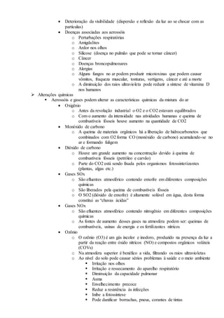  Deterioração da visibilidade (dispersão e reflexão da luz ao se chocar com as
partículas)
 Doenças associadas aos aerossóis
o Perturbações respiratórias
o Amigdalites
o Ardor nos olhos
o Silicose (doença no pulmão que pode se tornar câncer)
o Câncer
o Doenças broncopulmonares
o Alergias
o Alguns fungos no ar podem produzir micotoxinas que podem causar
vômitos, fraqueza muscular, tonturas, vertigens, câncer e até a morte
o A diminuição dos raios ultravioleta pode reduzir a síntese de vitamina D
nos humanos
 Alterações químicas
 Aerossóis e gases podem alterar as características químicas da mistura do ar
 Oxigênio
o Antes da revolução industrial o O2 e o CO2 estavam equilibrados
o Com o aumento da intensidade nas atividades humanas e queima de
combustíveis fósseis houve aumento na quantidade de CO2
 Monóxido de carbono
o A queima de materiais orgânicos há a liberação de hidrocarbonetos que
combinados com O2 forma CO (monóxido de carbono) acumulando-se no
ar e formando fuligem
 Dióxido de carbono
o Houve um grande aumento na concentração devido à queima de
combustíveis fósseis (petróleo e carvão)
o Parte do CO2 está sendo fixada pelos organismos fotossintetizantes
(plantas, algas etc.)
 Gases SOx
o São efluentes atmosférico contendo enxofre em diferentes composições
químicas
o São liberados pela queima de combustíveis fósseis
o O SO2 (dióxido de enxofre) é altamente solúvel em água, desta forma
constitui as “chuvas ácidas”
 Gases NOx
o São efluentes atmosférico contendo nitrogênio em diferentes composições
químicas
o As fontes de aumento desses gases na atmosfera podem ser: queimas de
combustíveis, usinas de energia e os fertilizantes nítricos
 Ozônio
o O ozônio (O3) é um gás incolor e inodoro, produzido na presença da luz a
partir da reação entre óxido nítricos (NO) e compostos orgânicos voláteis
(COVs)
o Na atmosfera superior é benéfico a vida, filtrando os raios ultravioletas
o Ao nível do solo pode causar sérios problemas à saúde e o meio ambiente
 Irritação nos olhos
 Irritação e ressecamento do aparelho respiratório
 Diminuição da capacidade pulmonar
 Asma
 Envelhecimento precoce
 Reduz a resistência às infecções
 Inibe a fotossíntese
 Pode danificar borrachas, pneus, corantes de tintas
 