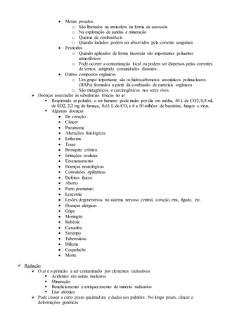  Metais pesados
o São liberados na atmosfera na forma de aerossóis
o Na exploração de jazidas e mineração
o Queima de combustíveis
o Quando inalados podem ser absorvidos pela corrente sanguínea
 Pesticidas
o Quando aplicados de forma incorreta são importantes poluentes
atmosféricos
o Pode ocorrer a contaminação local ou podem ser dispersos pelas correntes
de ventos, atingindo comunidades distantes
 Outros compostos orgânicos
o Um grupo importante são os hidrocarbonetos aromáticos polinucleares
(HAPs) formados a partir da combustão de materiais orgânicos
o São mutagênicos e carcinogênicos nos seres vivos
 Doenças associadas às substâncias tóxicas no ar
 Respirando ar poluído, o ser humano pode inalar por dia em média, 40 L de CO2, 0,8 mL
de SO2, 2,2 mg de fumaça, 0,61 L de CO, e 6 a 10 milhões de bactérias, fungos e vírus.
 Algumas doenças
 De coração
 Câncer
 Pneumonia
 Alterações fisiológicas
 Enfisema
 Tosse
 Bronquite crônica
 Irritações oculares
 Envenenamento
 Doenças neurológicas
 Convulsões epilépticas
 Defeitos físicos
 Aborto
 Parto prematuro
 Leucemia
 Lesões degenerativas no sistema nervoso central, coração, rins, fígado, etc.
 Doenças alérgicas
 Gripe
 Meningite
 Rubéola
 Caxumba
 Sarampo
 Tuberculose
 Difteria
 Coqueluche
 Morte
 Radiação
 O ar é o primeiro a ser contaminado por elementos radioativos
 Acidentes em usinas nucleares
 Mineração
 Beneficiamento e enriquecimento de minério radioativo
 Lixo atômico
 Pode causar a curto prazo queimadura e dados aos pulmões. No longo prazo, câncer e
deformações genéticas
 