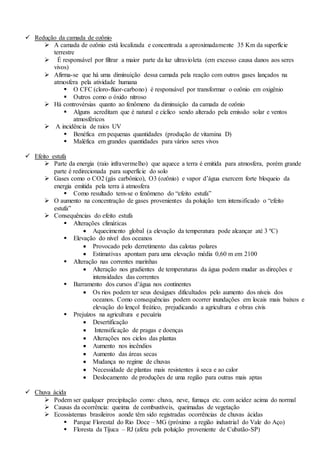  Redução da camada de ozônio
 A camada de ozônio está localizada e concentrada a aproximadamente 35 Km da superfície
terrestre
 É responsável por filtrar a maior parte da luz ultravioleta (em excesso causa danos aos seres
vivos)
 Afirma-se que há uma diminuição dessa camada pela reação com outros gases lançados na
atmosfera pela atividade humana
 O CFC (cloro-flúor-carbono) é responsável por transformar o ozônio em oxigênio
 Outros como o óxido nitroso
 Há controvérsias quanto ao fenômeno da diminuição da camada de ozônio
 Alguns acreditam que é natural e cíclico sendo alterado pela emissão solar e ventos
atmosféricos
 A incidência de raios UV
 Benéfica em pequenas quantidades (produção de vitamina D)
 Maléfica em grandes quantidades para vários seres vivos
 Efeito estufa
 Parte da energia (raio infravermelho) que aquece a terra é emitida para atmosfera, porém grande
parte é redirecionada para superfície do solo
 Gases como o CO2 (gás carbônico), O3 (ozônio) e vapor d’água exercem forte bloqueio da
energia emitida pela terra à atmosfera
 Como resultado tem-se o fenômeno do “efeito estufa”
 O aumento na concentração de gases provenientes da poluição tem intensificado o “efeito
estufa”
 Consequências do efeito estufa
 Alterações climáticas
 Aquecimento global (a elevação da temperatura pode alcançar até 3 ºC)
 Elevação do nível dos oceanos
 Provocado pelo derretimento das calotas polares
 Estimativas apontam para uma elevação média 0,60 m em 2100
 Alteração nas correntes marinhas
 Alteração nos gradientes de temperaturas da água podem mudar as direções e
intensidades das correntes
 Barramento dos cursos d’água nos continentes
 Os rios podem ter seus deságues dificultados pelo aumento dos níveis dos
oceanos. Como consequências podem ocorrer inundações em locais mais baixos e
elevação do lençol freático, prejudicando a agricultura e obras civis
 Prejuízos na agricultura e pecuária
 Desertificação
 Intensificação de pragas e doenças
 Alterações nos ciclos das plantas
 Aumento nos incêndios
 Aumento das áreas secas
 Mudança no regime de chuvas
 Necessidade de plantas mais resistentes à seca e ao calor
 Deslocamento de produções de uma região para outras mais aptas
 Chuva ácida
 Podem ser qualquer precipitação como: chuva, neve, fumaça etc. com acidez acima do normal
 Causas da ocorrência: queima de combustíveis, queimadas de vegetação
 Ecossistemas brasileiros aonde têm sido registradas ocorrências de chuvas ácidas
 Parque Florestal do Rio Doce – MG (próximo a região industrial do Vale do Aço)
 Floresta da Tijuca – RJ (afeta pela poluição proveniente de Cubatão-SP)
 