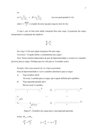 7
ou
21
2
21
1
11
kk
k
e
kk
k
+
=
+
= βα (no caso geral quando I1 ≠ I2)
onde 3
48
l
EI
k = é a rigidez de uma viga para carga no meio do vão.
A viga 1, por ser bem mais rígida, transporta bem mais carga. A proporção das cargas
transportadas é a proporção das rigidezes:
2
1
k
k
=
β
α
Se a viga 1 é 10x mais rígida, transporta 10x mais carga.
Conclusão: "A rigidez define o caminhamento das cargas”.
Nota: Numa estrutura hiperestática de grau de hiperestaticidade n, existem n+1 caminhos
possíveis para as cargas. Verifique que isso vale para os 2 exemplos acima.
Exemplo: Uma outra maneira de ver a hiperestaticidade.
Grau de hiperestaticidade n = (n+1) caminhos alternativos para as cargas.
a) Viga isostática: gh=0
Só existe 1 caminho para as cargas, que é aquele definido pelo equilíbrio.
b) Viga engastada-apoiada: gh=1
Devem existir 2 caminhos.
p
2
pl/8
l
2
pl/14.2
+
(3)
l
p2
l
(2)
p1
=
Figura 9 – Caminhos das cargas para a viga engastada-apoioada.
Como: baleng MM ≡
28
2
2
2
lppl
=
4
3
4
12
p
pe
p
p ==
 