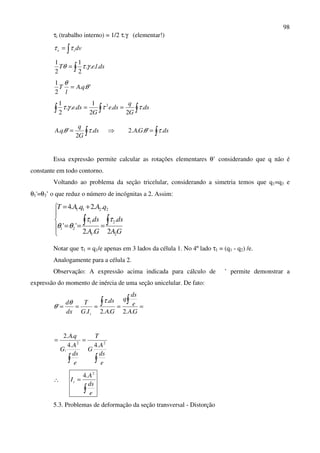 98
τi (trabalho interno) = 1/2 τ.γ (elementar!)
∫= dvie ττ
∫= dsleT ....
2
1
2
1
γτθ
'..
2
1
θ
θ
qA
l
T =
∫∫∫ == ds
G
q
dse
G
dse .
2
.
2
1
...
2
1 2
ττγτ
∫= ds
G
q
qA .
2
'.. τθ ⇒ ∫= dsGA .'...2 τθ
Essa expressão permite calcular as rotações elementares θ’ considerando que q não é
constante em todo contorno.
Voltando ao problema da seção tricelular, considerando a simetria temos que q1=q3 e
θ1'=θ3’ o que reduz o número de incógnitas a 2. Assim:





===
+=
∫∫
GA
ds
GA
ds
qAqAT
2
2
1
1
21
2211
2
.
..2
.
''
..2..4
ττ
θθ
Notar que τ1 = q1/e apenas em 3 lados da célula 1. No 4º lado τ1 = (q1 - q2) /e.
Analogamente para a célula 2.
Observação: A expressão acima indicada para cálculo de ’ permite demonstrar a
expressão do momento de inércia de uma seção unicelular. De fato:
=====
∫∫
GA
e
ds
q
GA
ds
IG
T
dx
d
t ..2..2
.
.
'
τθ
θ
∫∫
==
e
ds
A
G
T
e
ds
A
G
qA
22
.4.4
.
..2
∴
∫
=
e
ds
A
It
2
.4
5.3. Problemas de deformação da seção transversal - Distorção
 