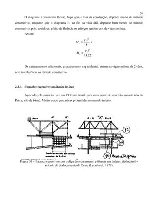 26
O diagrama I (momento fletor), logo após o fim da construção, depende muito do método
construtivo, enquanto que o diagrama II, ao fim da vida útil, depende bem menos do método
construtivo, pois, devido ao efeito da fluência os esforços tendem aos de viga contínua.
Assim:
8
2
1lg
M ≅− e
2214
2
1
,
lg
M ≅+
Os carregamentos adicionais, g2 acabamento e q acidental, atuam na viga contínua de 2 vãos,
sem interferência do método construtivo.
2.2.3. Consolos sucessivos moldados in loco
Aplicado pela primeira vez em 1930 no Brasil, para uma ponte de concreto armado (rio do
Peixe, vão de 68m ). Muito usado para obras protendidas no mundo inteiro.
Figura 39 – Balanço sucessivo com treliça de escoramento e fôrmas em balanço deslocável =
veículo de deslocamento de fôrma (Leonhardt, 1979).
 