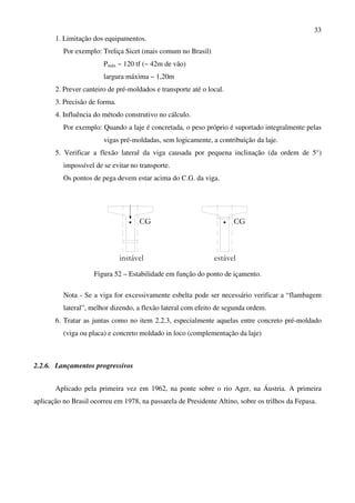 33
1. Limitação dos equipamentos.
Por exemplo: Treliça Sicet (mais comum no Brasil)
Pmáx ~ 120 tf (~ 42m de vão)
largura máxima ~ 1,20m
2. Prever canteiro de pré-moldados e transporte até o local.
3. Precisão de forma.
4. Influência do método construtivo no cálculo.
Por exemplo: Quando a laje é concretada, o peso próprio é suportado integralmente pelas
vigas pré-moldadas, sem logicamente, a contribuição da laje.
5. Verificar a flexão lateral da viga causada por pequena inclinação (da ordem de 5°)
impossível de se evitar no transporte.
Os pontos de pega devem estar acima do C.G. da viga.
instável
CG
estável
CG
Figura 52 – Estabilidade em função do ponto de içamento.
Nota - Se a viga for excessivamente esbelta pode ser necessário verificar a “flambagem
lateral”, melhor dizendo, a flexão lateral com efeito de segunda ordem.
6. Tratar as juntas como no item 2.2.3, especialmente aquelas entre concreto pré-moldado
(viga ou placa) e concreto moldado in loco (complementação da laje)
2.2.6. Lançamentos progressivos
Aplicado pela primeira vez em 1962, na ponte sobre o rio Ager, na Áustria. A primeira
aplicação no Brasil ocorreu em 1978, na passarela de Presidente Altino, sobre os trilhos da Fepasa.
 