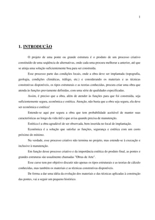 1
1. INTRODUÇÃO
O projeto de uma ponte ou grande estrutura é o produto de um processo criativo
constituído de uma seqüência de alternativas, onde cada uma procura melhorar a anterior, até que
se atinja uma solução suficientemente boa para ser construída.
Esse processo parte das condições locais, onde a obra deve ser implantada (topografia,
geologia, condições climáticas, tráfego, etc.) e considerando os materiais e as técnicas
construtivas disponíveis, os tipos estruturais e as teorias conhecidas, procura criar uma obra que
atenda às funções previamente definidas, com uma série de qualidades especificadas.
Assim, é preciso que a obra, além de atender às funções para que foi construída, seja
suficientemente segura, econômica e estética. Atenção, não basta que a obra seja segura, ela deve
ser econômica e estética!
Entende-se aqui por segura a obra que tem probabilidade aceitável de manter suas
características ao longo da vida útil e que avisa quando precisa de manutenção.
Estética é a obra agradável de ser observada, bem inserida no local de implantação.
Econômica é a solução que satisfaz as funções, segurança e estética com um custo
próximo do mínimo.
Na verdade, esse processo criativo não termina no projeto, mas estende-se à execução e
inclusive à manutenção.
Em função desse processo criativo e da importância estética do produto final, as pontes e
grandes estruturas são usualmente chamadas "Obras de Arte".
Esse curso tem por objetivo discutir não apenas os tipos estruturais e as teorias de cálculo
conhecidas, mas também os materiais e as técnicas construtivas disponíveis.
De forma a dar uma idéia da evolução dos materiais e das técnicas aplicadas à construção
das pontes, vai a seguir um pequeno histórico.
 