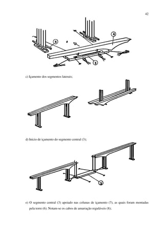 42
c) Içamento dos segmentos laterais;
d) Inicio de içamento do segmento central (3);
e) O segmento central (3) apoiado nas colunas de içamento (7), as quais foram montadas
pela torre (6). Notam-se os cabos de amarração reguláveis (8);
 