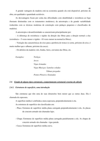 46
A grande vantagem da madeira está na economia quando ela está disponível, próximo da
obra, em qualidade e quantidade aceitáveis.
As desvantagens ficam por conta das dificuldades com durabilidade e resistência ao fogo
(bastante diminuídas com os tratamentos modernos), da anisotropia e da grande variabilidade
(reduzidas com as técnicas modernas de construção com pedaços pequenos e classificados de
madeira).
A anisotropia e desuniformidade se caracterizam principalmente por:
- A diferença de resistência e rigidez da direção das fibras para a direção normal a elas
(resistência ~ 5 vezes menor e rigidez ~10 vezes menor na normal às fibras);
- Variação das características do eixo para a periferia do tronco (o cerne, próximo do eixo, é
muito melhor que o albume, próximo da casca);
- Os defeitos da madeira: nós, fendas, furos, curvatura das fibras, etc.
Exemplos: Treliças
Arcos
Vigas Armadas
Vigas Maciças: Lamelas coladas
Tábuas pregadas
Pontes Pênseis e Estaiadas
2.4. Estudo de alguns tipos estruturais, comportamento estrutural e teorias de cálculo
2.4.1. Estruturas de superfície, uma introdução
São estruturas que têm uma de suas dimensões bem menor que as outras duas. Ela é
chamada de espessura.
A superfície média é a definida a meia espessura, perpendicularmente à ela.
As estruturas de superfície são classificadas em:
- Placa: Estrutura de superfície média plana carregada perpendicularmente à ela. As placas
de concreto armado são chamadas lajes.
- Chapa: Estruturas de superfície média plana carregada paralelamente a ela. As chapas de
concreto armado são chamadas vigas parede.
- Casca: Estruturas de superfície média curva.
 