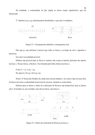 50
Na realidade, a continuidade da laje impõe às faixas torção significativa, que foi
desprezada.
2a.
Admitiu-se px e py uniformemente distribuídas, o que não é verdadeiro.
pxpx'
Admitido Real
fy' fy
px
p
py'
py
Figura 73 – Carregamento admitido e carregamento real.
Para que px seja uniforme é preciso que todas as faixas y ao longo do vão lx suportem a
parcela py.
Isso não é na realidade possível.
Embora seja possível para as faixas y centrais, não é para as laterais, próximas dos apoios
da faixa x. Nessas faixas, a flecha fy’ fica limitada pela linha elástica da faixa x.
Como fy’ < fy => py’ < py
No apoio fy’=0 e py’=0 ou px’=p
Nota2: A Teoria das Grelhas faz ainda uma terceira hipótese. Ao cortar a laje em uma série
de faixas ela corta a continuidade transversal às mesmas, tratando-as como barras.
Embora para as barras o efeito do coeficiente de Poisson seja desprezível, para as placas
não é. Considere-se, por exemplo, uma dessas faixas, uma faixa x.
y
mx
∆
x
0
x 1m
x
y
1 2 3 4
1 2 43
(ν=0)
∆my
(ν=0)
mx0
Figura 74 – Efeito do coeficiente de Poisson na faixa x.
 
