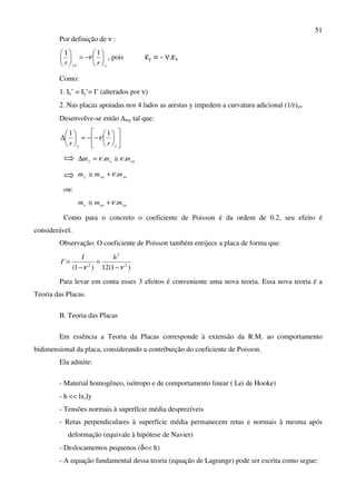 51
Por definição de ν :
xy rr






−=




 11
ν
ν
, pois εy = - ν.εx
Como:
1. Ix’ = Iy’= I’ (alterados por ν)
2. Nas placas apoiadas nos 4 lados as arestas y impedem a curvatura adicional (1/r)yν
Desenvolve-se então ∆my tal que:












−−=





∆
xy rr
11
ν
xoxy mmm .. νν ≅=∆
xoyoy mmm .ν+≅
ou:
yoxox mmm .ν+≅
Como para o concreto o coeficiente de Poisson é da ordem de 0.2, seu efeito é
considerável.
Observação: O coeficiente de Poisson também enrijece a placa de forma que:
)1(12)1(
' 2
3
2
νν −
=
−
=
hI
I
Para levar em conta esses 3 efeitos é conveniente uma nova teoria. Essa nova teoria é a
Teoria das Placas.
B. Teoria das Placas
Em essência a Teoria da Placas corresponde à extensão da R.M. ao comportamento
bidimensional da placa, considerando a contribuição do coeficiente de Poisson.
Ela admite:
- Material homogêneo, isótropo e de comportamento linear ( Lei de Hooke)
- h << lx,ly
- Tensões normais à superfície média desprezíveis
- Retas perpendiculares à superfície média permanecem retas e normais à mesma após
deformação (equivale à hipótese de Navier)
- Deslocamentos pequenos (δ<< h)
- A equação fundamental dessa teoria (equação de Lagrange) pode ser escrita como segue:
 