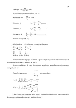 53
Sendo que EI
Eh
D ≡
−
=
)1(12 2
3
ν
Do equilíbrio do elemento de placa, tem-se:
(Lembrando que: x
x
x
dmdx
m
=
∂
∂
)
Momentos y: 4............
y
xy
x
x
x
mm
v
∂
∂
−
∂
∂
=
Momentos x: 5............
x
xy
y
y
y
mm
v
∂
∂
−
∂
∂
=
Forças verticais: 6..........................p
vv
y
y
x
x
−=
∂
∂
−
∂
∂
(também análogas à R.M.)
Substituindo-se 1 a 5 em 6 tem-se a equação de Lagrange:
D
P
y
w
yx
w
x
w
=
∂
∂
+
∂∂
∂
+
∂
∂
4
4
22
4
4
4
.
.2
flexão x torção flexão y
A integração dessa equação diferencial é quase sempre impossível. Por isso a solução se
obtém desenvolvendo w e p em séries de Fourier.
No caso considerado, de placa simplesmente apoiada nos quatro lados e uniformemente
carregada, tem-se:
Condições de contorno:





=
=
0
0
m
e
w
nos quatro lados
∑
∞
=
∑
∞
=
ππ
π
=
1m 1n ly
y..n
sen.
lx
x..m
sen
n.m.2
p16
)y,x(p
∑
∞
=
∑
∞
=








+
ππ
π
=
1m 1n
2ly
2n
2lx
2m
n.m
ly
y.n
sen.
lx
x.m
sen
D.6
p16
)y,x(w
Como o uso dessa solução é pouco prática, prepararam-se tabelas em função da relação
ly/lx e do coeficiente de Poisson (Ver tabelas de Czerny).
 