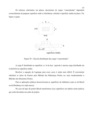 57
Os esforços solicitantes em placas, decorrentes de cargas “concentradas” dependem
essencialmente da pequena superfície onde se distribuem, referida à superfície média da placa. Ver
figura a seguir.
α
P
b
h
a
b+h
a+h
= 45º
superfície média
Figura 78 – Área de distribuição das cargas “concentradas”.
A carga P distribuída na superfície a x b da face equivale à mesma carga distribuída em
(a+h)(b+h) na superfície média.
Resolver a equação de Lagrange para esses casos é ainda mais difícil. É conveniente
substituir as séries de Fouries pelo Método das Diferenças Finitas ou, mais modernamente o
Métodos dos Elementos Finitos.
Para as aplicações práticas desenvolveram-se superfícies de influência como as de Rüsch
ou de Homberg (ver cópia anexa).
No caso de lajes de pontes Rüsch transformou essas superfícies em tabelas muito práticas
que serão discutidas nas aulas de projeto.
 