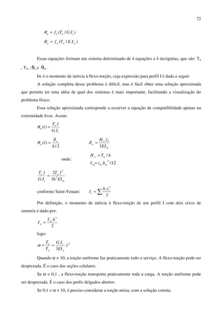 72
)./( tuuu IGTf=θ
)./( wwww IETf=θ
Essas equações formam um sistema determinado de 4 equações a 4 incógnitas, que são: Tu
, Tw , θu e θw .
Iw é o momento de inércia à flexo-torção, cuja expressão para perfil I é dada a seguir.
A solução completa desse problema é difícil, mas é fácil obter uma solução aproximada
que permite ter uma idéia de qual dos sistemas é mais importante, facilitando a visualização do
problema físico.
Essa solução aproximada corresponde a escrever a equação de compatibilidade apenas na
extremidade livre. Assim:
t
u
u
IG
lT
l
.
.
)( =θ
2/
)(
h
l w
w
δ
θ =
m
w
w
EI
lH
3
. 3
=δ
onde:
12/.
/
3
mmm
ww
btI
hTH
=
=
m
w
t
u
EIh
lT
IG
lT
2
3
3
.2
.
.
=
conforme Saint-Venant: ∑=
3
. 3
ii
t
tb
I
Por definição, o momento de inércia à flexo-torção de um perfil I com dois eixos de
simetria é dado por:
2
. 2
hI
I m
w =
logo:
2
.
3
.
l
EI
IG
T
T
w
t
w
u
==α
Quando α > 10, a torção uniforme faz praticamente todo o serviço. A flexo-torção pode ser
desprezada. É o caso das seções celulares.
Se α < 0,1 , a flexo-torção transporta praticamente toda a carga. A torção uniforme pode
ser desprezada. É o caso dos perfis delgados abertos.
Se 0,1 < α < 10, é preciso considerar a torção mista, com a solução correta.
 