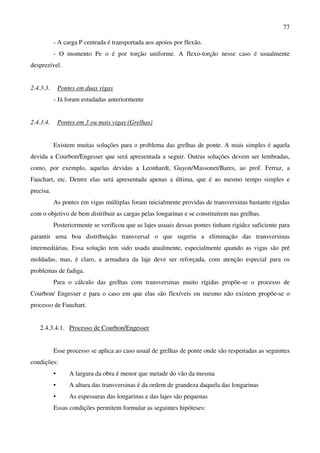 77
- A carga P centrada é transportada aos apoios por flexão.
- O momento Pe o é por torção uniforme. A flexo-torção nesse caso é usualmente
desprezível.
2.4.3.3. Pontes em duas vigas
- Já foram estudadas anteriormente
2.4.3.4. Pontes em 3 ou mais vigas (Grelhas)
Existem muitas soluções para o problema das grelhas de ponte. A mais simples é aquela
devida a Courbon/Engesser que será apresentada a seguir. Outras soluções devem ser lembradas,
como, por exemplo, aquelas devidas a Leonhardt, Guyon/Massonet/Bares, ao prof. Ferraz, a
Fauchart, etc. Dentre elas será apresentada apenas a última, que é ao mesmo tempo simples e
precisa.
As pontes em vigas múltiplas foram inicialmente providas de transversinas bastante rígidas
com o objetivo de bem distribuir as cargas pelas longarinas e se constituírem nas grelhas.
Posteriormente se verificou que as lajes usuais dessas pontes tinham rigidez suficiente para
garantir uma boa distribuição transversal o que sugeriu a eliminação das transversinas
intermediárias. Essa solução tem sido usada atualmente, especialmente quando as vigas são pré
moldadas, mas, é claro, a armadura da laje deve ser reforçada, com atenção especial para os
problemas de fadiga.
Para o cálculo das grelhas com transversinas muito rígidas propõe-se o processo de
Courbon/ Engesser e para o caso em que elas são flexíveis ou mesmo não existem propõe-se o
processo de Fauchart.
2.4.3.4.1. Processo de Courbon/Engesser
Esse processo se aplica ao caso usual de grelhas de ponte onde são respeitadas as seguintes
condições:
• A largura da obra é menor que metade do vão da mesma
• A altura das transversinas é da ordem de grandeza daquela das longarinas
• As espessuras das longarinas e das lajes são pequenas
Essas condições permitem formular as seguintes hipóteses:
 