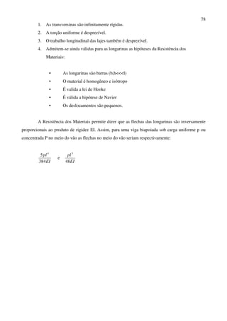 78
1. As transversinas são infinitamente rígidas.
2. A torção uniforme é desprezível.
3. O trabalho longitudinal das lajes também é desprezível.
4. Admitem-se ainda válidas para as longarinas as hipóteses da Resistência dos
Materiais:
• As longarinas são barras (b,h<<<l)
• O material é homogêneo e isótropo
• É valida a lei de Hooke
• É válida a hipótese de Navier
• Os deslocamentos são pequenos.
A Resistência dos Materiais permite dizer que as flechas das longarinas são inversamente
proporcionais ao produto de rigidez EI. Assim, para uma viga biapoiada sob carga uniforme p ou
concentrada P no meio do vão as flechas no meio do vão seriam respectivamente:
EI
pl
384
5 4
e
EI
pl
48
3
 