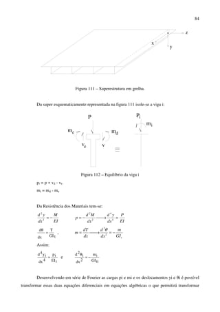 84
x
y
z
Figura 111 – Superestrutura em grelha.
Da super esquematicamente representada na figura 111 isole-se a viga i:
P
v
i
ev
dmem
P
mi
Figura 112 – Equilíbrio da viga i
pi = p + vd - ve
mi = md - me
Da Resistência dos Materiais tem-se:
EI
M
dx
yd
−=2
2
EI
P
dx
yd
dx
Md
p =→−= 4
4
2
2
tGI
T
dx
d
=
θ
,
tGI
m
dx
d
dx
dT
m −=→= 2
2
θ
Assim:
tEI
ip
4dx
iy4d
= e
tiGI
im
2dx
i
2d
−=
θ
Desenvolvendo em série de Fourier as cargas pi e mi e os deslocamentos yi e θi é possível
transformar essas duas equações diferenciais em equações algébricas o que permitirá transformar
 