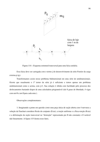 86
ij
ij
p
m
fij
k
p
k ijt
j
faixa de laje
com 1 m de
largura
Figura 114 – Esquema estrutural transversal para uma faixa unitária.
Essa faixa deve ser carregada com o termo j do desenvolvimento da série Fourier da carga
externa p (pj).
Transformamos assim nosso problema bidimensional em uma série de unidimensionais.
Ocorre que usualmente o 1º termo da série já é suficiente e temos apenas um problema
unidimensional como o acima, com j=1. Sua solução é obtida com facilidade pelo processo dos
deslocamentos bastando dispor de uma calculadora programável (são 8 graus de liberdade, 4 vigas
com um θ e um δ para cada uma ).
Observações complementares:
1. Imaginando a ponte em questão como uma peça única de seção aberta com 4 nervuras a
solução de Fauchart considera flexão do conjunto (δ cte), a torção uniforme e a flexo-torção (θ cte)
e a deformação da seção transversal ou “distorção” representada por θ não constante e δ variável
não linearmente. A figura 115 ilustra esses fatos.
 