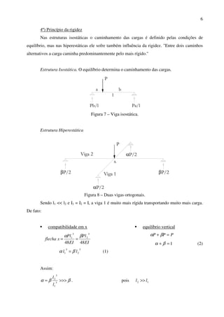6
4º) Princípio da rigidez
Nas estruturas isostáticas o caminhamento das cargas é definido pelas condições de
equilíbrio, mas nas hiperestáticas ele sofre também influência da rigidez. "Entre dois caminhos
alternativos a carga caminha predominantemente pelo mais rígido."
Estrutura Isostática. O equilíbrio determina o caminhamento das cargas.
P
a b
l
Pb/l Pa/l
Figura 7 – Viga isostática.
Estrutura Hiperestática
βP/2
αP/2
Viga 2
βP/2
αP/2
Viga 1
x
P
Figura 8 – Duas vigas ortogonais.
Sendo l1 << l2 e I1 = I2 = I, a viga 1 é muito mais rígida transportando muito mais carga.
De fato:
compatibilidade em x
EI
Pl
EI
Pl
xflecha
4848
3
2
3
1 βα
==
3
2
3
1 ll βα = (1)
equilíbrio vertical
PPP =+ βα
1=+ βα (2)
Assim:
ββα >>>= 3
1
3
2
l
l
. pois 12 ll >>
 