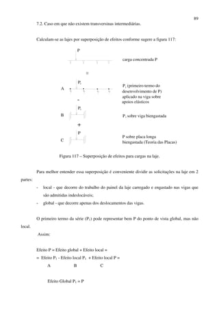 89
7.2. Caso em que não existem transversinas intermediárias.
Calculam-se as lajes por superposição de efeitos conforme sugere a figura 117:
-
P
P1
A
1P
+
P
B
C
P (primeiro termo do
desenvolvimento de P)
aplicado na viga sobre
apoios elásticos
carga concentrada P
P sobre viga biengastada
P sobre placa longa
biengastada (Teoria das Placas)
1
1
Figura 117 – Superposição de efeitos para cargas na laje.
Para melhor entender essa superposição é conveniente dividir as solicitações na laje em 2
partes:
- local - que decorre do trabalho do painel da laje carregado e engastado nas vigas que
são admitidas indeslocáveis;
- global - que decorre apenas dos deslocamentos das vigas.
O primeiro termo da série (P1) pode representar bem P do ponto de vista global, mas não
local.
Assim:
Efeito P = Efeito global + Efeito local =
= Efeito P1 - Efeito local P1 + Efeito local P =
A B C
Efeito Global P1 = P
 