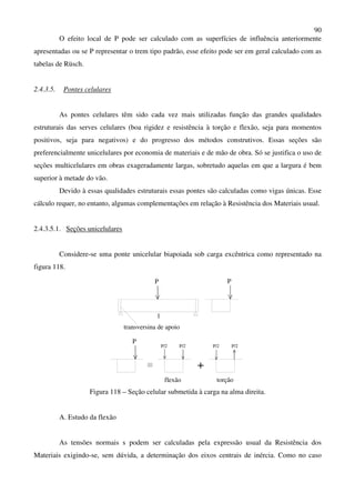 90
O efeito local de P pode ser calculado com as superfícies de influência anteriormente
apresentadas ou se P representar o trem tipo padrão, esse efeito pode ser em geral calculado com as
tabelas de Rüsch.
2.4.3.5. Pontes celulares
As pontes celulares têm sido cada vez mais utilizadas função das grandes qualidades
estruturais das serves celulares (boa rigidez e resistência à torção e flexão, seja para momentos
positivos, seja para negativos) e do progresso dos métodos construtivos. Essas seções são
preferencialmente unicelulares por economia de materiais e de mão de obra. Só se justifica o uso de
seções multicelulares em obras exageradamente largas, sobretudo aquelas em que a largura é bem
superior à metade do vão.
Devido à essas qualidades estruturais essas pontes são calculadas como vigas únicas. Esse
cálculo requer, no entanto, algumas complementações em relação à Resistência dos Materiais usual.
2.4.3.5.1. Seções unicelulares
Considere-se uma ponte unicelular biapoiada sob carga excêntrica como representado na
figura 118.
P
l
P
transversina de apoio
P
P/2 P/2 P/2 P/2
flexão torção
+
Figura 118 – Seção celular submetida à carga na alma direita.
A. Estudo da flexão
As tensões normais s podem ser calculadas pela expressão usual da Resistência dos
Materiais exigindo-se, sem dúvida, a determinação dos eixos centrais de inércia. Como no caso
 
